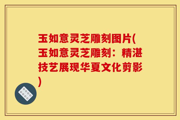玉如意灵芝雕刻图片(玉如意灵芝雕刻：精湛技艺展现华夏文化剪影)-第1张图片-灵芝之家