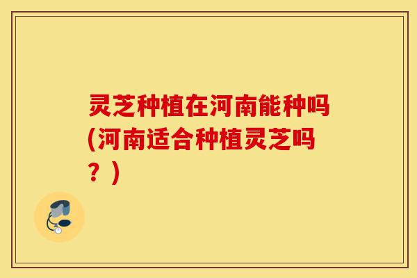 灵芝种植在河南能种吗(河南适合种植灵芝吗？)-第1张图片-灵芝之家