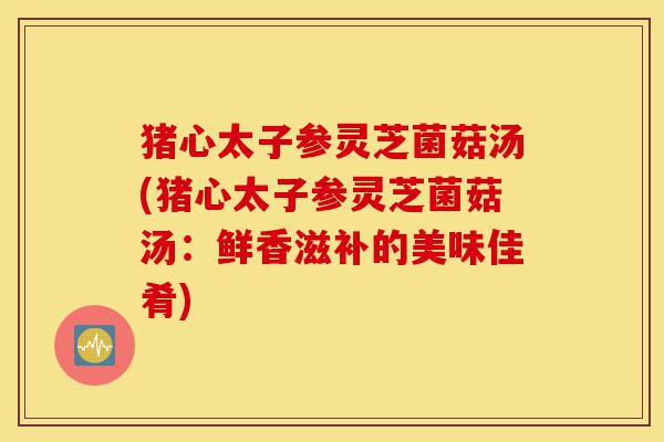 猪心太子参灵芝菌菇汤(猪心太子参灵芝菌菇汤：鲜香滋补的美味佳肴)-第1张图片-灵芝之家
