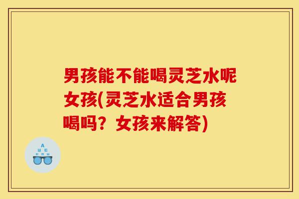 男孩能不能喝灵芝水呢女孩(灵芝水适合男孩喝吗?女孩来解答)-第1张图片-灵芝之家 男孩能不能喝灵芝水呢女孩(灵芝水适合男孩喝吗?女孩来解答)-第1张图片-灵芝之家