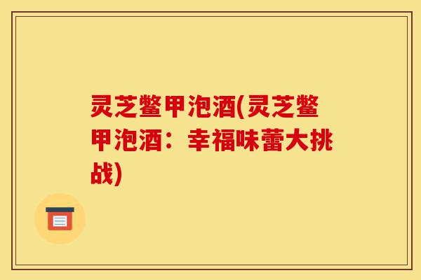 灵芝鳖甲泡酒(灵芝鳖甲泡酒:幸福味蕾大挑战)-第1张图片-灵芝之家 灵芝鳖甲泡酒(灵芝鳖甲泡酒:幸福味蕾大挑战)-第1张图片-灵芝之家