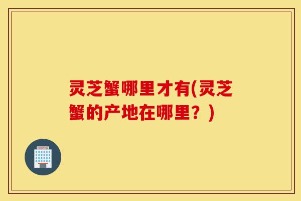 灵芝蟹哪里才有(灵芝蟹的产地在哪里?)-第1张图片-灵芝之家 灵芝蟹哪里才有(灵芝蟹的产地在哪里?)-第1张图片-灵芝之家