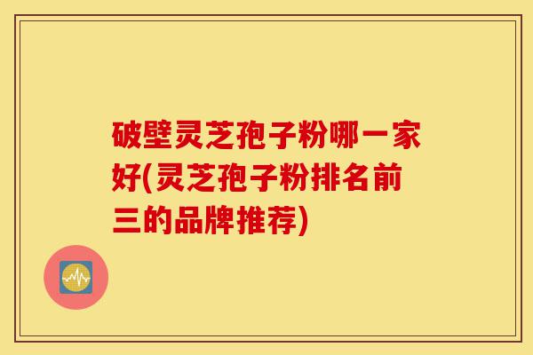 破壁灵芝孢子粉哪一家好(灵芝孢子粉排名前三的品牌推荐)-第1张图片-灵芝之家