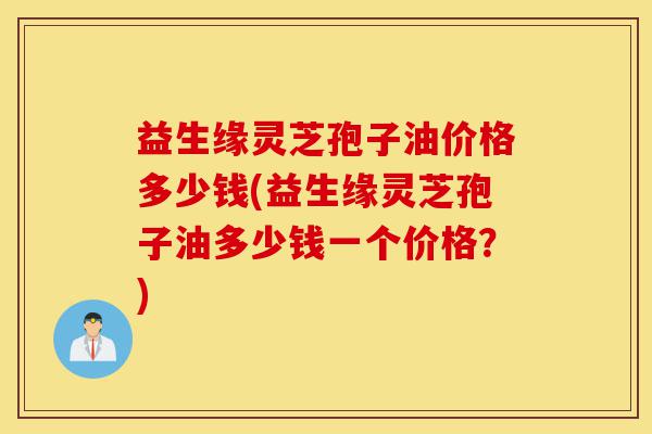 益生缘灵芝孢子油价格多少钱(益生缘灵芝孢子油多少钱一个价格？)-第1张图片-灵芝之家