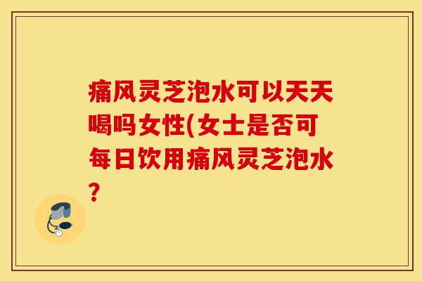 痛风灵芝泡水可以天天喝吗女性(女士是否可每日饮用痛风灵芝泡水?-第1张图片-灵芝之家 痛风灵芝泡水可以天天喝吗女性(女士是否可每日饮用痛风灵芝泡水?-第1张图片-灵芝之家