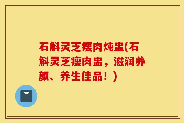 石斛灵芝瘦肉炖盅(石斛灵芝瘦肉盅,滋润养颜、养生佳品!)-第1张图片-灵芝之家 石斛灵芝瘦肉炖盅(石斛灵芝瘦肉盅,滋润养颜、养生佳品!)-第1张图片-灵芝之家