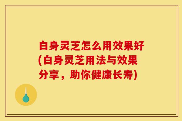 白身灵芝怎么用效果好(白身灵芝用法与效果分享,助你健康长寿)-第1张图片-灵芝之家 白身灵芝怎么用效果好(白身灵芝用法与效果分享,助你健康长寿)-第1张图片-灵芝之家