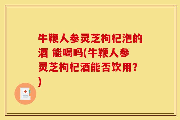 牛鞭人参灵芝枸杞泡的酒 能喝吗(牛鞭人参灵芝枸杞酒能否饮用?)-第1张图片-灵芝之家 牛鞭人参灵芝枸杞泡的酒 能喝吗(牛鞭人参灵芝枸杞酒能否饮用?)-第1张图片-灵芝之家