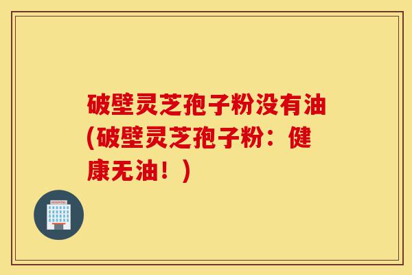 破壁灵芝孢子粉没有油(破壁灵芝孢子粉：健康无油！)-第1张图片-灵芝之家