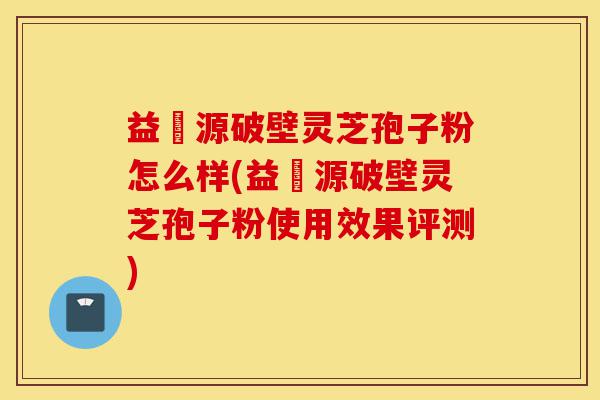 益璟源破壁灵芝孢子粉怎么样(益璟源破壁灵芝孢子粉使用效果评测)-第1张图片-灵芝之家 益璟源破壁灵芝孢子粉怎么样(益璟源破壁灵芝孢子粉使用效果评测)-第1张图片-灵芝之家