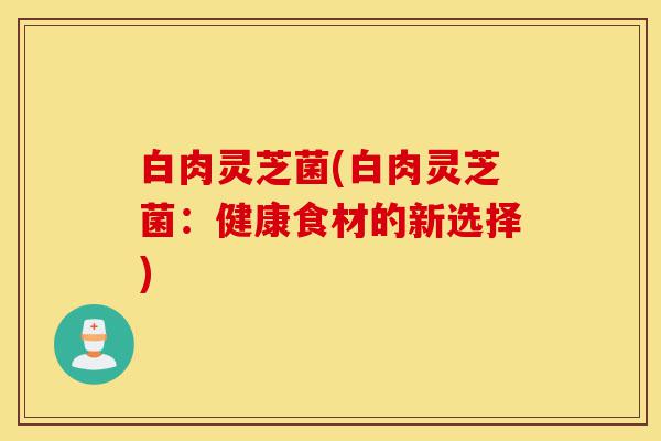 白肉灵芝菌(白肉灵芝菌:健康食材的新选择)-第1张图片-灵芝之家 白肉灵芝菌(白肉灵芝菌:健康食材的新选择)-第1张图片-灵芝之家