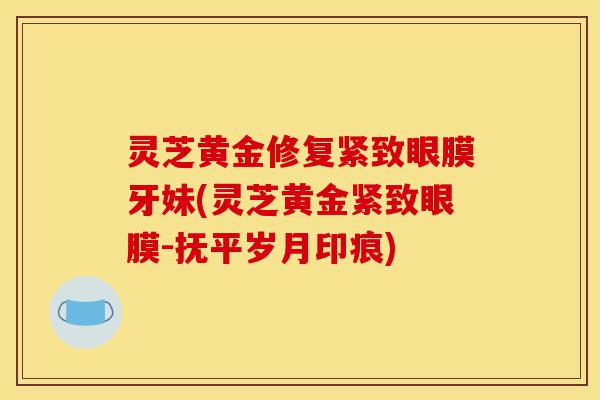 灵芝黄金修复紧致眼膜牙妹(灵芝黄金紧致眼膜-抚平岁月印痕)-第1张图片-灵芝之家 灵芝黄金修复紧致眼膜牙妹(灵芝黄金紧致眼膜-抚平岁月印痕)-第1张图片-灵芝之家