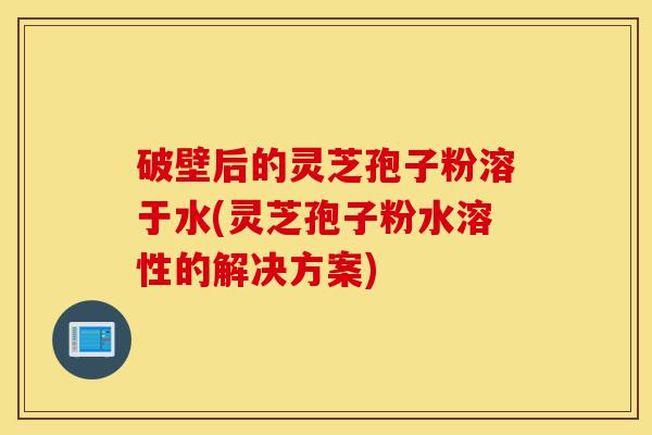 破壁后的灵芝孢子粉溶于水(灵芝孢子粉水溶性的解决方案)-第1张图片-灵芝之家 破壁后的灵芝孢子粉溶于水(灵芝孢子粉水溶性的解决方案)-第1张图片-灵芝之家