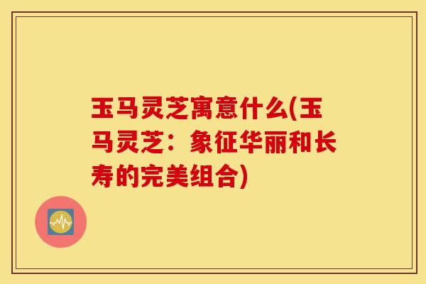玉马灵芝寓意什么(玉马灵芝:象征华丽和长寿的完美组合)-第1张图片-灵芝之家 玉马灵芝寓意什么(玉马灵芝:象征华丽和长寿的完美组合)-第1张图片-灵芝之家