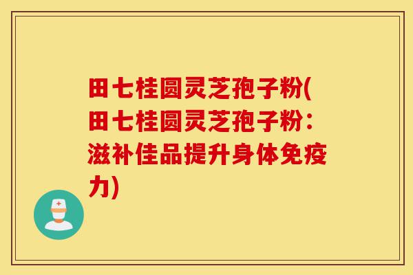 田七桂圆灵芝孢子粉(田七桂圆灵芝孢子粉：滋补佳品提升身体免疫力)-第1张图片-灵芝之家