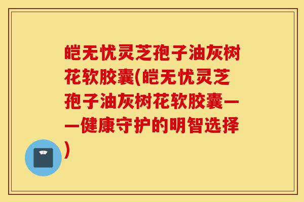 皑无忧灵芝孢子油灰树花软胶囊(皑无忧灵芝孢子油灰树花软胶囊——健康守护的明智选择)-第1张图片-灵芝之家