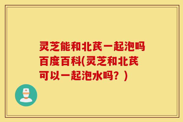 灵芝能和北芪一起泡吗百度百科(灵芝和北芪可以一起泡水吗?)-第1张图片-灵芝之家 灵芝能和北芪一起泡吗百度百科(灵芝和北芪可以一起泡水吗?)-第1张图片-灵芝之家