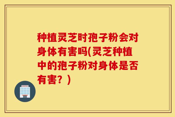 种植灵芝时孢子粉会对身体有害吗(灵芝种植中的孢子粉对身体是否有害?)-第1张图片-灵芝之家 种植灵芝时孢子粉会对身体有害吗(灵芝种植中的孢子粉对身体是否有害?)-第1张图片-灵芝之家