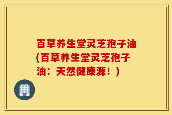百草养生堂灵芝孢子油(百草养生堂灵芝孢子油:天然健康源!)-第1张图片-灵芝之家 百草养生堂灵芝孢子油(百草养生堂灵芝孢子油:天然健康源!)-第1张图片-灵芝之家