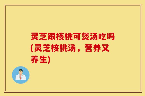 灵芝跟核桃可煲汤吃吗(灵芝核桃汤,营养又养生)-第1张图片-灵芝之家 灵芝跟核桃可煲汤吃吗(灵芝核桃汤,营养又养生)-第1张图片-灵芝之家