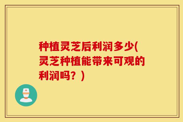 种植灵芝后利润多少(灵芝种植能带来可观的利润吗？)-第1张图片-灵芝之家