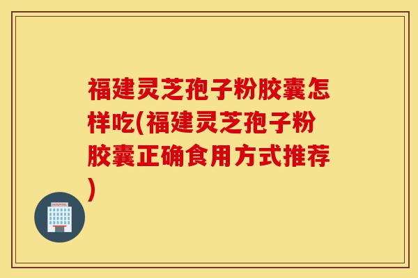 福建灵芝孢子粉胶囊怎样吃(福建灵芝孢子粉胶囊正确食用方式推荐)-第1张图片-灵芝之家 福建灵芝孢子粉胶囊怎样吃(福建灵芝孢子粉胶囊正确食用方式推荐)-第1张图片-灵芝之家