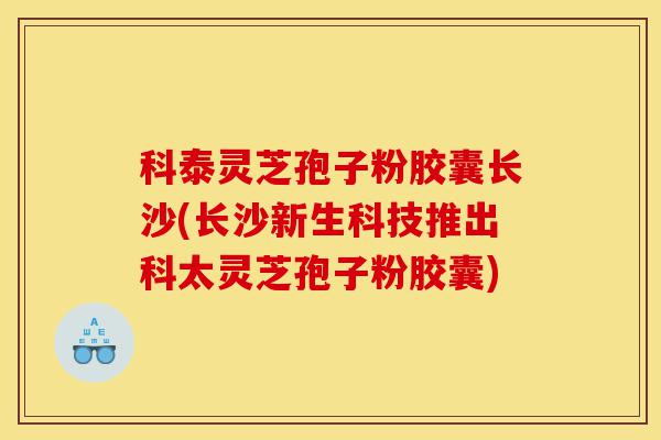 科泰灵芝孢子粉胶囊长沙(长沙新生科技推出科太灵芝孢子粉胶囊)-第1张图片-灵芝之家