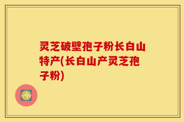 灵芝破壁孢子粉长白山特产(长白山产灵芝孢子粉)-第1张图片-灵芝之家