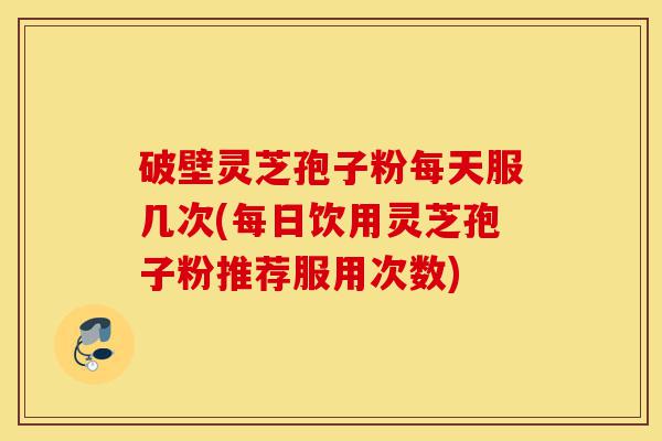 破壁灵芝孢子粉每天服几次(每日饮用灵芝孢子粉推荐服用次数)-第1张图片-灵芝之家
