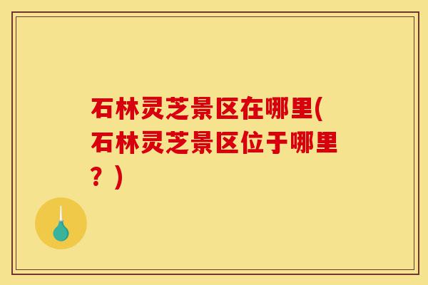 石林灵芝景区在哪里(石林灵芝景区位于哪里？)-第1张图片-灵芝之家