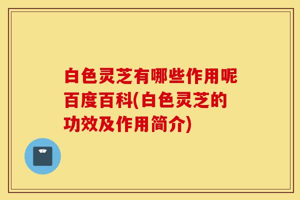 白色灵芝有哪些作用呢百度百科(白色灵芝的功效及作用简介)-第1张图片-灵芝之家 白色灵芝有哪些作用呢百度百科(白色灵芝的功效及作用简介)-第1张图片-灵芝之家