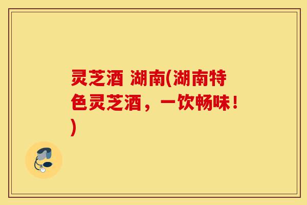 灵芝酒 湖南(湖南特色灵芝酒，一饮畅味！)-第1张图片-灵芝之家