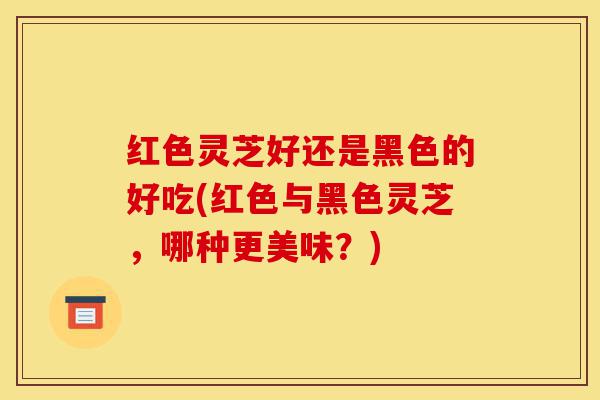 红色灵芝好还是黑色的好吃(红色与黑色灵芝，哪种更美味？)-第1张图片-灵芝之家