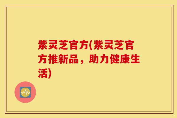 紫灵芝官方(紫灵芝官方推新品,助力健康生活)-第1张图片-灵芝之家 紫灵芝官方(紫灵芝官方推新品,助力健康生活)-第1张图片-灵芝之家