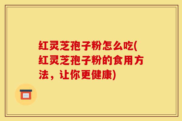 红灵芝孢子粉怎么吃(红灵芝孢子粉的食用方法,让你更健康)-第1张图片-灵芝之家 红灵芝孢子粉怎么吃(红灵芝孢子粉的食用方法,让你更健康)-第1张图片-灵芝之家