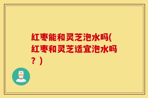 红枣能和灵芝泡水吗(红枣和灵芝适宜泡水吗?)-第1张图片-灵芝之家 红枣能和灵芝泡水吗(红枣和灵芝适宜泡水吗?)-第1张图片-灵芝之家
