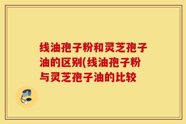 线油孢子粉和灵芝孢子油的区别(线油孢子粉与灵芝孢子油的比较-第1张图片-灵芝之家 线油孢子粉和灵芝孢子油的区别(线油孢子粉与灵芝孢子油的比较-第1张图片-灵芝之家