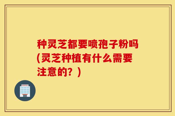 种灵芝都要喷孢子粉吗(灵芝种植有什么需要注意的？)-第1张图片-灵芝之家