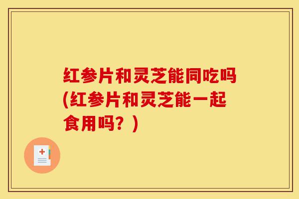 红参片和灵芝能同吃吗(红参片和灵芝能一起食用吗？)-第1张图片-灵芝之家
