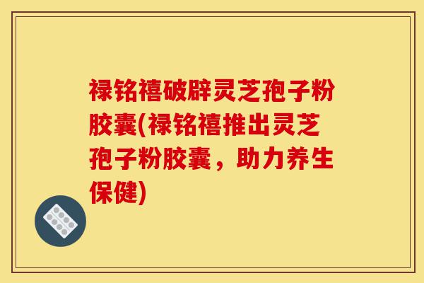 禄铭禧破辟灵芝孢子粉胶囊(禄铭禧推出灵芝孢子粉胶囊,助力养生保健)-第1张图片-灵芝之家 禄铭禧破辟灵芝孢子粉胶囊(禄铭禧推出灵芝孢子粉胶囊,助力养生保健)-第1张图片-灵芝之家