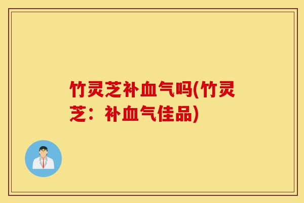 竹灵芝补血气吗(竹灵芝：补血气佳品)-第1张图片-灵芝之家