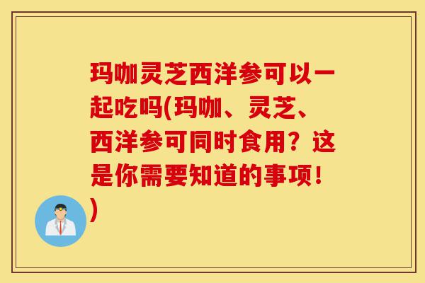 玛咖灵芝西洋参可以一起吃吗(玛咖、灵芝、西洋参可同时食用?这是你需要知道的事项!)-第1张图片-灵芝之家 玛咖灵芝西洋参可以一起吃吗(玛咖、灵芝、西洋参可同时食用?这是你需要知道的事项!)-第1张图片-灵芝之家
