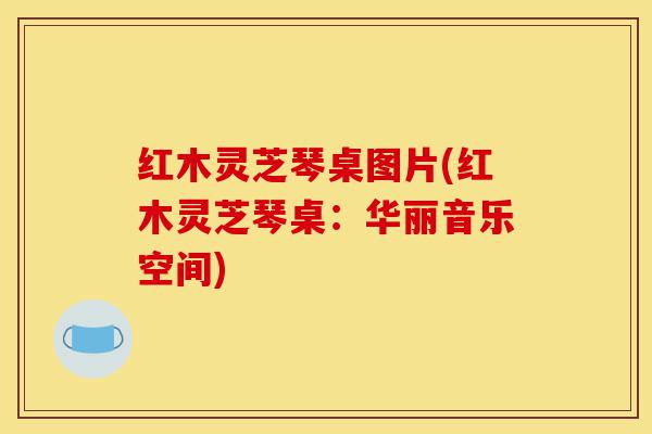 红木灵芝琴桌图片(红木灵芝琴桌:华丽音乐空间)-第1张图片-灵芝之家 红木灵芝琴桌图片(红木灵芝琴桌:华丽音乐空间)-第1张图片-灵芝之家