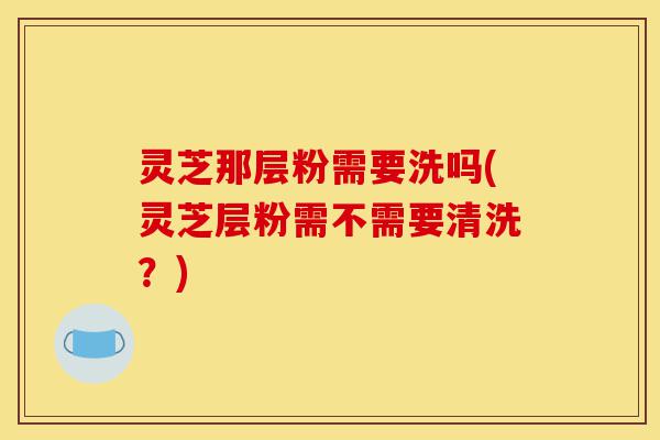 灵芝那层粉需要洗吗(灵芝层粉需不需要清洗？)-第1张图片-灵芝之家