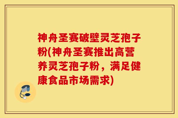 神舟圣赛破壁灵芝孢子粉(神舟圣赛推出高营养灵芝孢子粉,满足健康食品市场需求)-第1张图片-灵芝之家 神舟圣赛破壁灵芝孢子粉(神舟圣赛推出高营养灵芝孢子粉,满足健康食品市场需求)-第1张图片-灵芝之家