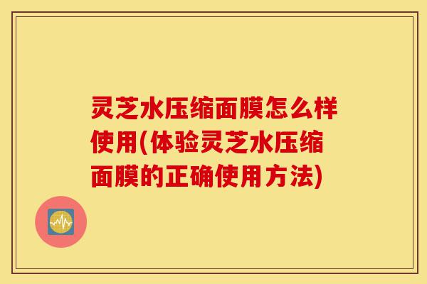 灵芝水压缩面膜怎么样使用(体验灵芝水压缩面膜的正确使用方法)-第1张图片-灵芝之家