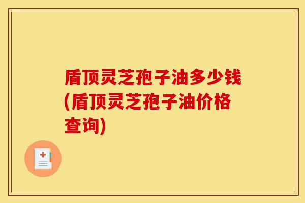 盾顶灵芝孢子油多少钱(盾顶灵芝孢子油价格查询)-第1张图片-灵芝之家 盾顶灵芝孢子油多少钱(盾顶灵芝孢子油价格查询)-第1张图片-灵芝之家