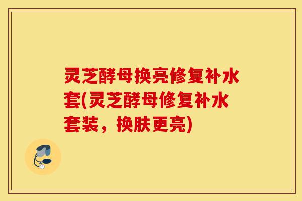 灵芝酵母换亮修复补水套(灵芝酵母修复补水套装,换肤更亮)-第1张图片-灵芝之家 灵芝酵母换亮修复补水套(灵芝酵母修复补水套装,换肤更亮)-第1张图片-灵芝之家
