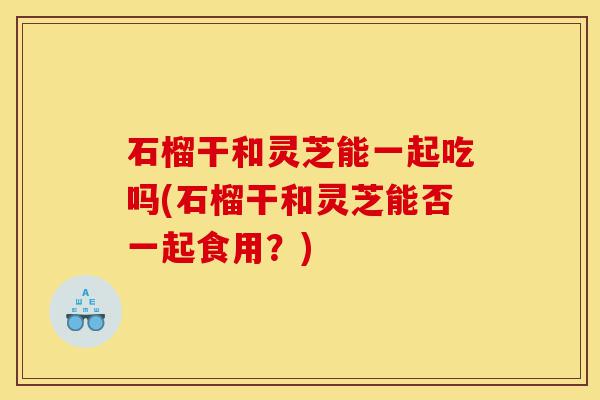 石榴干和灵芝能一起吃吗(石榴干和灵芝能否一起食用？)-第1张图片-灵芝之家