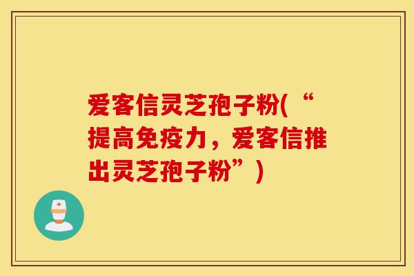 爱客信灵芝孢子粉(“提高免疫力,爱客信推出灵芝孢子粉”)-第1张图片-灵芝之家 爱客信灵芝孢子粉(“提高免疫力,爱客信推出灵芝孢子粉”)-第1张图片-灵芝之家